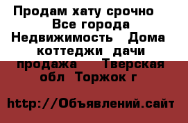 Продам хату срочно  - Все города Недвижимость » Дома, коттеджи, дачи продажа   . Тверская обл.,Торжок г.